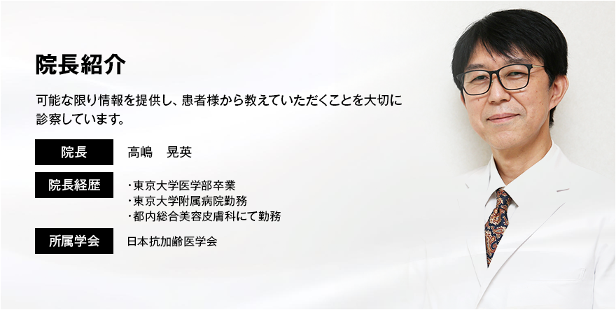 院長紹介 可能な限り情報を提供し、患者様から教えていただくことを大切に診察しています。 院長 高嶋晃英 院長経歴 ·東京大学医学部卒業·東京大学附属病院勤務·都内総合美容皮膚科にて勤務 所属学会 日本抗加齢医学会